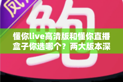 懂你live高清版和懂你直播盒子你选哪个？两大版本深度对比，看完这篇再决定不后悔