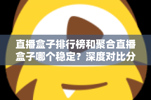 直播盒子排行榜和聚合直播盒子哪个稳定？深度对比分析与实用选购指南