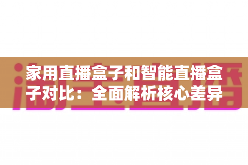 家用直播盒子和智能直播盒子对比：全面解析核心差异，助你轻松选购最佳直播设备