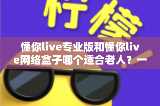 懂你live专业版和懂你live网络盒子哪个适合老人？一文看懂选购要点，让长辈看电视更省心