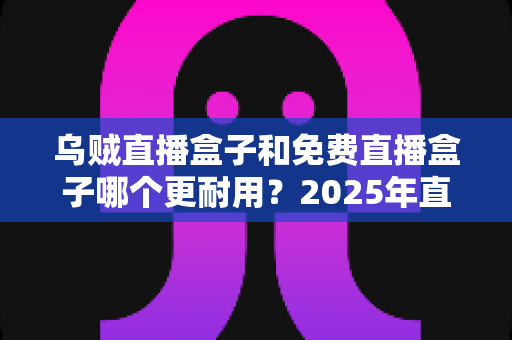 乌贼直播盒子和免费直播盒子哪个更耐用？2025年直播盒子耐用性深度对比与避坑选购指南