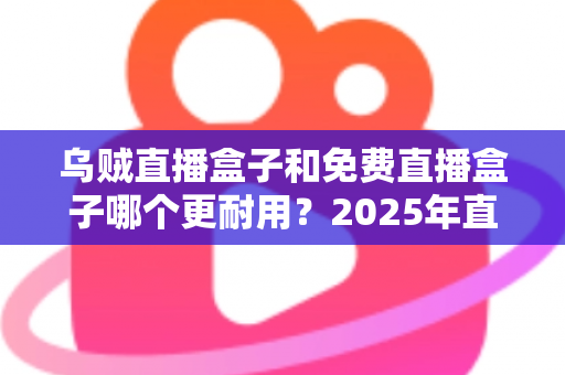 乌贼直播盒子和免费直播盒子哪个更耐用？2025年直播盒子耐用性深度对比与避坑选购指南