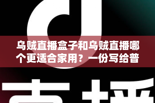乌贼直播盒子和乌贼直播哪个更适合家用？一份写给普通家庭的深度对比指南