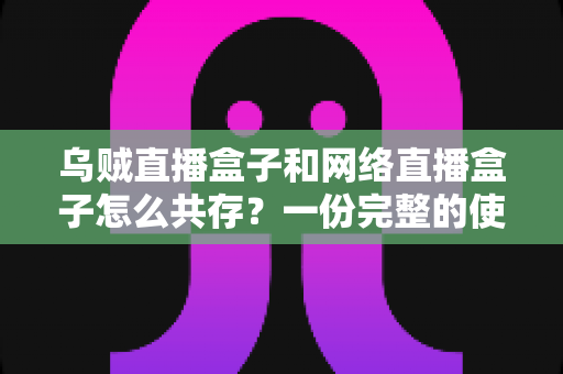 乌贼直播盒子和网络直播盒子怎么共存？一份完整的使用与配置指南