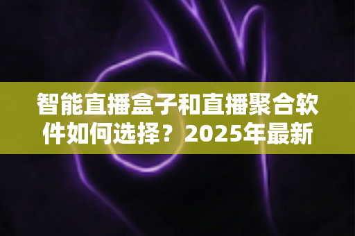 智能直播盒子和直播聚合软件如何选择？2025年最新选购指南与避坑攻略