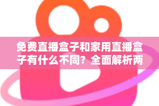 免费直播盒子和家用直播盒子有什么不同？全面解析两大直播设备的核心差异与选购指南