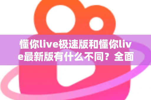 懂你live极速版和懂你live最新版有什么不同?全面解析两大版本差异,帮你轻松选对最适合的版本 懂你live极速版和懂你live最新版有什么不同?全面解析两大版本差异,帮你轻松选对最适合的版本