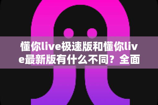 懂你live极速版和懂你live最新版有什么不同?全面解析两大版本差异,帮你轻松选对最适合的版本 懂你live极速版和懂你live最新版有什么不同?全面解析两大版本差异,帮你轻松选对最适合的版本