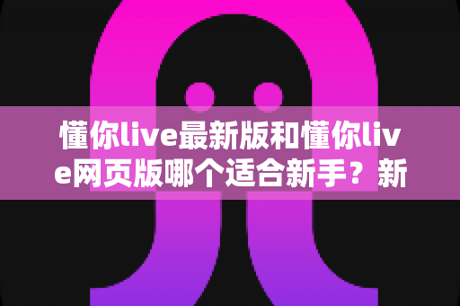 懂你live最新版和懂你live网页版哪个适合新手？新手入门选择全攻略