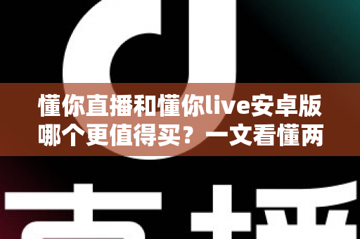 懂你直播和懂你live安卓版哪个更值得买?一文看懂两款应用的差异与选购建议 懂你直播和懂你live安卓版哪个更值得买?一文看懂两款应用的差异与选购建议