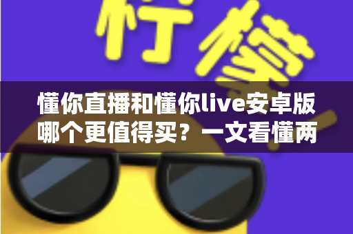 懂你直播和懂你live安卓版哪个更值得买?一文看懂两款应用的差异与选购建议 懂你直播和懂你live安卓版哪个更值得买?一文看懂两款应用的差异与选购建议