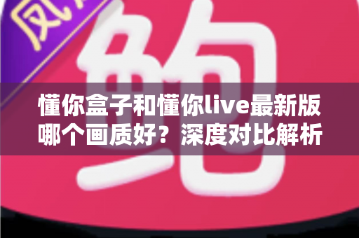 懂你盒子和懂你live最新版哪个画质好？深度对比解析助你选对观影利器