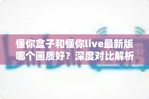 懂你盒子和懂你live最新版哪个画质好？深度对比解析助你选对观影利器