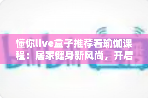 懂你live盒子推荐看瑜伽课程:居家健身新风尚,开启身心健康的智慧之选 懂你live盒子推荐看瑜伽课程:居家健身新风尚,开启身心健康的智慧之选