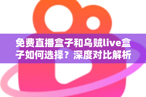 免费直播盒子和乌贼live盒子如何选择？深度对比解析帮你找到最合适的观影方案