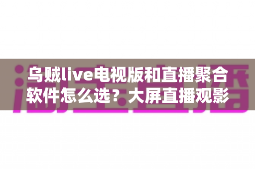 乌贼live电视版和直播聚合软件怎么选?大屏直播观影方案全解析与实用避坑指南 乌贼live电视版和直播聚合软件怎么选?大屏直播观影方案全解析与实用避坑指南