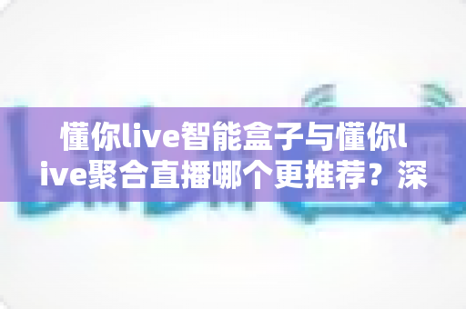 懂你live智能盒子与懂你live聚合直播哪个更推荐？深度解析功能差异、使用体验与选购指南