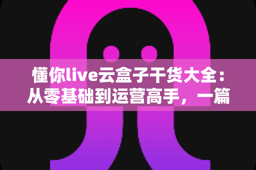 懂你live云盒子干货大全：从零基础到运营高手，一篇讲透云端直播的使用门道