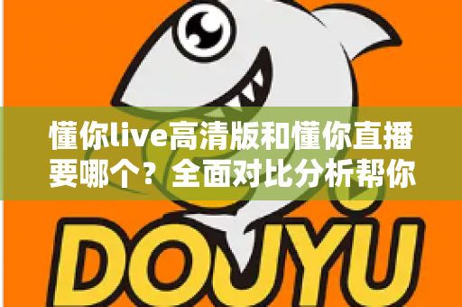 懂你live高清版和懂你直播要哪个?全面对比分析帮你找到最适合的版本 懂你live高清版和懂你直播要哪个?全面对比分析帮你找到最适合的版本