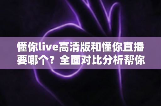 懂你live高清版和懂你直播要哪个?全面对比分析帮你找到最适合的版本 懂你live高清版和懂你直播要哪个?全面对比分析帮你找到最适合的版本