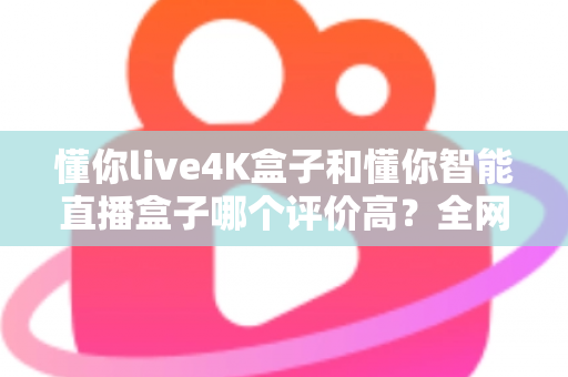 懂你live4K盒子和懂你智能直播盒子哪个评价高？全网口碑深度解析与选购避坑指南