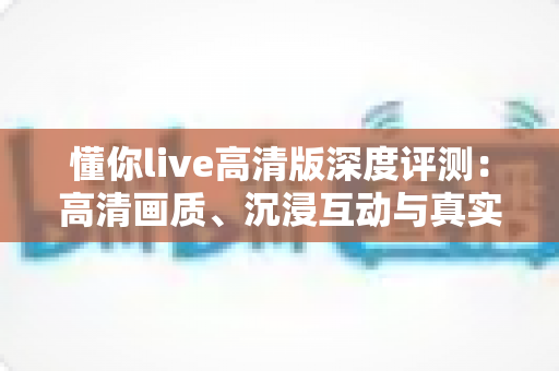 懂你live高清版深度评测：高清画质、沉浸互动与真实性能的全方位体验解析