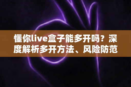 懂你live盒子能多开吗？深度解析多开方法、风险防范与实用建议