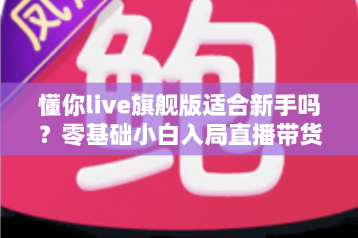 懂你live旗舰版适合新手吗？零基础小白入局直播带货的全面评测与上手指南