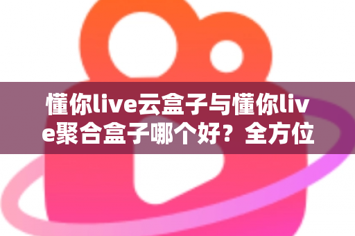 懂你live云盒子与懂你live聚合盒子哪个好？全方位深度对比与选购指南