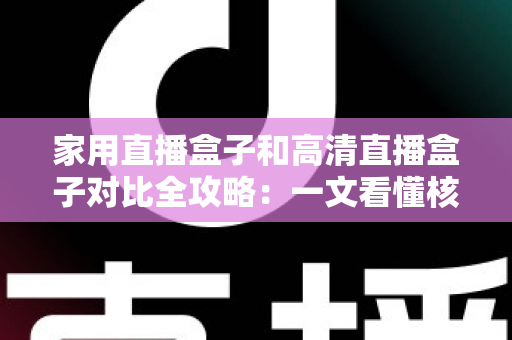 家用直播盒子和高清直播盒子对比全攻略：一文看懂核心差异，选对不选贵！