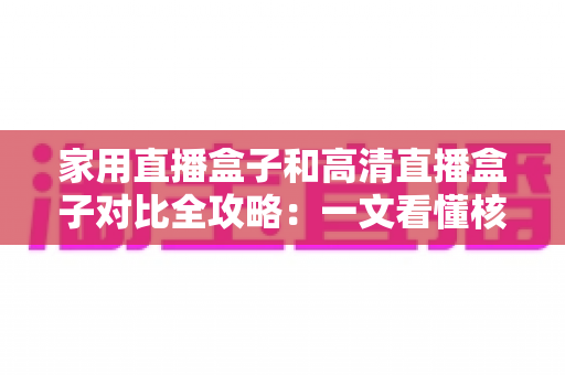 家用直播盒子和高清直播盒子对比全攻略：一文看懂核心差异，选对不选贵！
