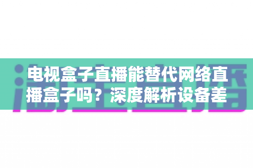 电视盒子直播能替代网络直播盒子吗?深度解析设备差异,助您选出最适合的家庭观影方案 电视盒子直播能替代网络直播盒子吗?深度解析设备差异,助您选出最适合的家庭观影方案