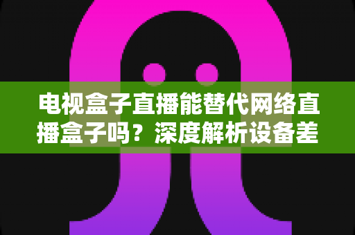 电视盒子直播能替代网络直播盒子吗？深度解析设备差异，助您选出最适合的家庭观影方案