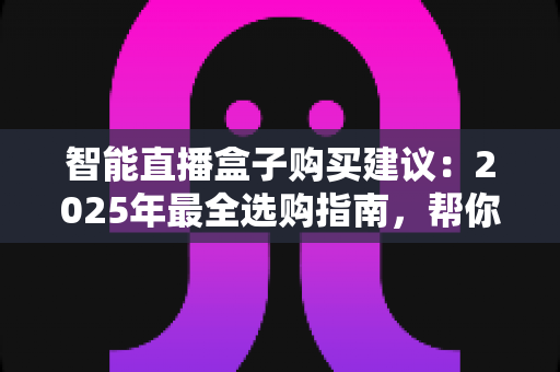 智能直播盒子购买建议:2025年最全选购指南,帮你避开90%的坑 智能直播盒子购买建议:2025年最全选购指南,帮你避开90%的坑
