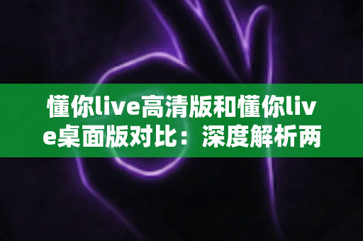 懂你live高清版和懂你live桌面版对比:深度解析两大版本差异,助你选出最适合的观看体验 懂你live高清版和懂你live桌面版对比:深度解析两大版本差异,助你选出最适合的观看体验