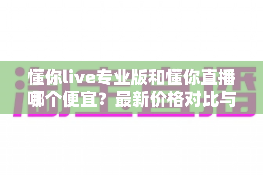 懂你live专业版和懂你直播哪个便宜?最新价格对比与选购省钱全攻略 懂你live专业版和懂你直播哪个便宜?最新价格对比与选购省钱全攻略
