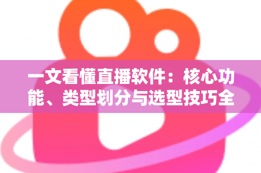 一文看懂直播软件：核心功能、类型划分与选型技巧全面解析