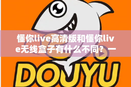 懂你live高清版和懂你live无线盒子有什么不同？一篇讲透两大版本差异的实用选购指南