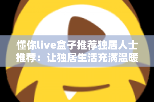 懂你live盒子推荐独居人士推荐：让独居生活充满温暖与陪伴的智能娱乐神器