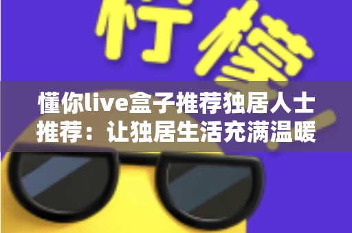 懂你live盒子推荐独居人士推荐：让独居生活充满温暖与陪伴的智能娱乐神器