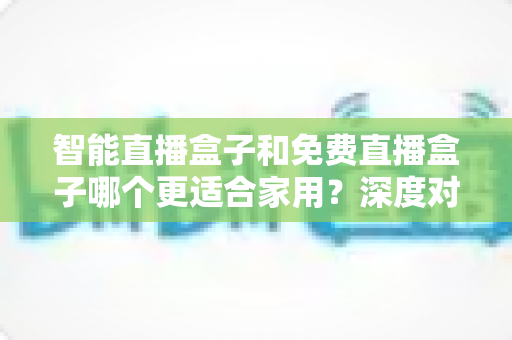 智能直播盒子和免费直播盒子哪个更适合家用?深度对比解析助你做出明智选择 智能直播盒子和免费直播盒子哪个更适合家用?深度对比解析助你做出明智选择
