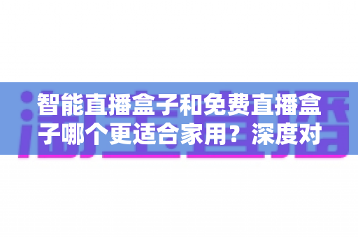 智能直播盒子和免费直播盒子哪个更适合家用？深度对比解析助你做出明智选择