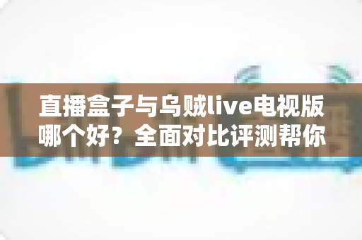 直播盒子与乌贼live电视版哪个好？全面对比评测帮你找到最适合的电视直播方案