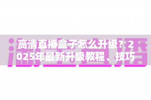 高清直播盒子怎么升级？2025年最新升级教程、技巧与常见问题一站式指南