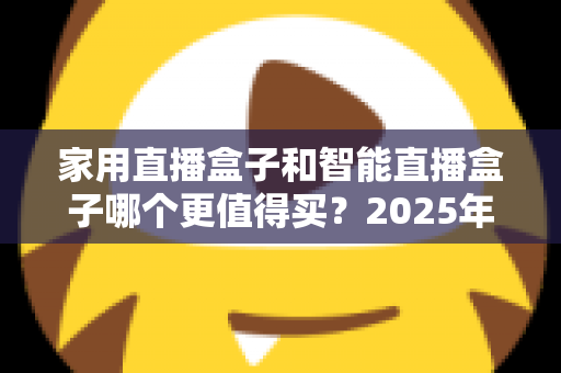 家用直播盒子和智能直播盒子哪个更值得买？2025年超全选购攻略与深度对比解析