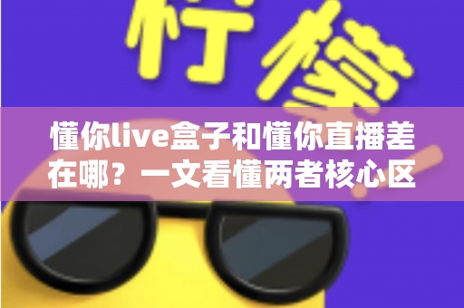 懂你live盒子和懂你直播差在哪?一文看懂两者核心区别与选择建议 懂你live盒子和懂你直播差在哪?一文看懂两者核心区别与选择建议