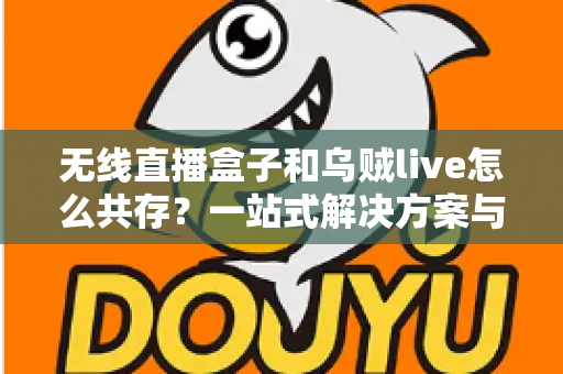 无线直播盒子和乌贼live怎么共存？一站式解决方案与实用技巧全指南