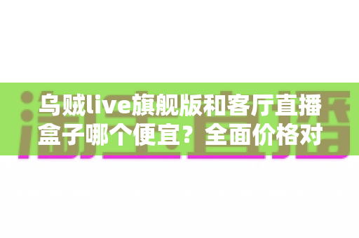 乌贼live旗舰版和客厅直播盒子哪个便宜？全面价格对比与选购指南一文读懂