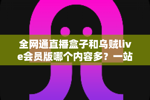 全网通直播盒子和乌贼live会员版哪个内容多?一站式内容资源深度对比指南 全网通直播盒子和乌贼live会员版哪个内容多?一站式内容资源深度对比指南