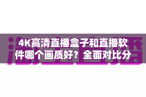 4K高清直播盒子和直播软件哪个画质好？全面对比分析帮你做出明智选择